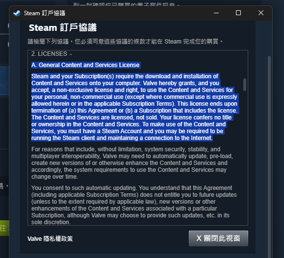 Steam 的訂戶協議 有關許可證 A. 一般內容與服務許可證：Steam 及你的訂閱要求將內容和服務下載並安裝到你的電腦中。Valve 在此授予並且你接受一個非獨佔許可證與權利，用於個人非商業用途（除非本協議或適用的訂閱條款中明確允許商業用途）。該許可證將於以下情況終止：(a) 本協議的終止或 (b) 包含該許可證的訂閱終止。這些內容和服務是被授權的，而非銷售的。你的許可證並未賦予你對這些內容和服務的所有權。要使用這些內容和服務，你必須擁有 Steam 帳戶，並且可能需要運行 Steam 客戶端並保持連接至互聯網。